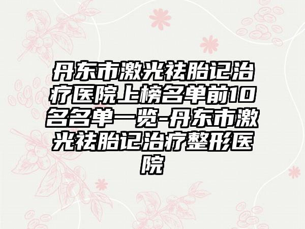 丹东市激光祛胎记治疗医院上榜名单前10名名单一览-丹东市激光祛胎记治疗整形医院