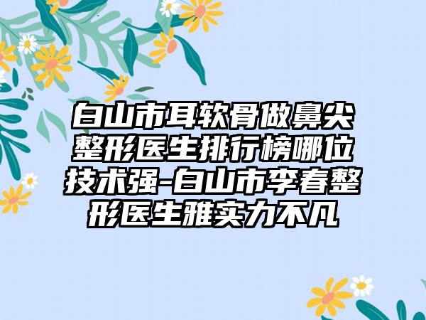 白山市耳软骨做鼻尖整形医生排行榜哪位技术强-白山市李春整形医生雅实力不凡