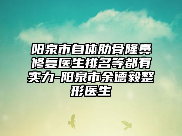 阳泉市自体肋骨隆鼻修复医生排名等都有实力-阳泉市余德毅整形医生