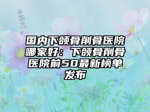 国内下颌骨削骨医院哪家好：下颌骨削骨医院前50最新榜单发布