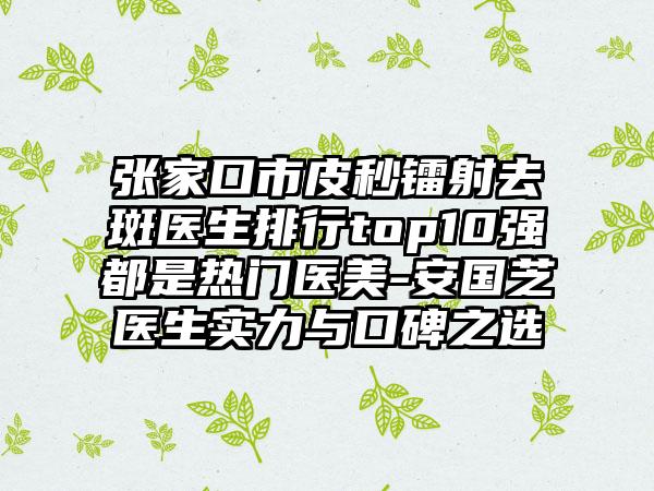 张家口市皮秒镭射去斑医生排行top10强都是热门医美-安国芝医生实力与口碑之选