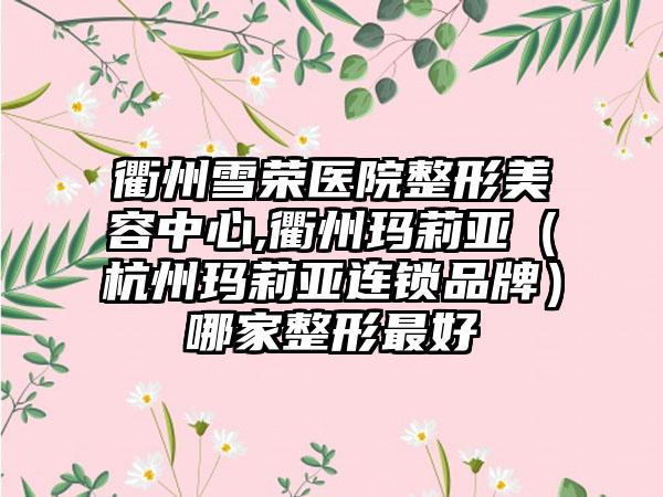 衢州雪荣医院整形美容中心,衢州玛莉亚（杭州玛莉亚连锁品牌）哪家整形最好