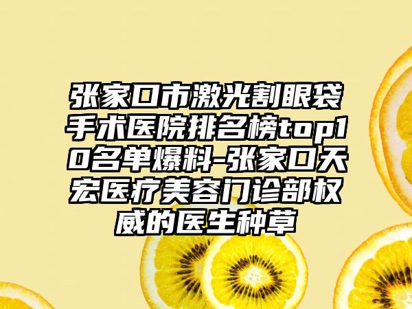 张家口市激光割眼袋手术医院排名榜top10名单爆料-张家口天宏医疗美容门诊部权威的医生种草