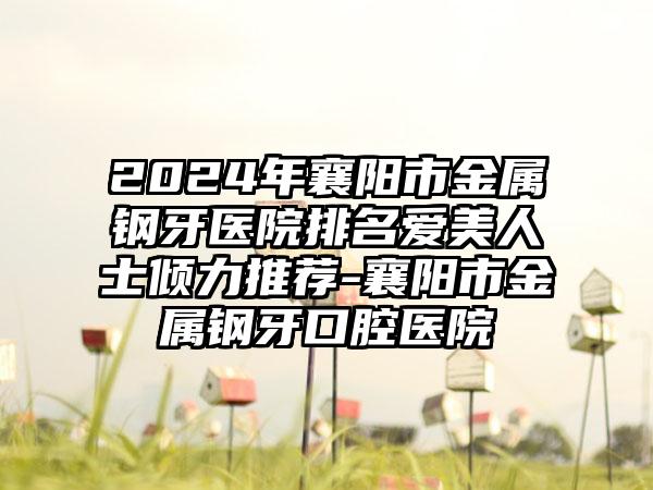 2024年襄阳市金属钢牙医院排名爱美人士倾力推荐-襄阳市金属钢牙口腔医院