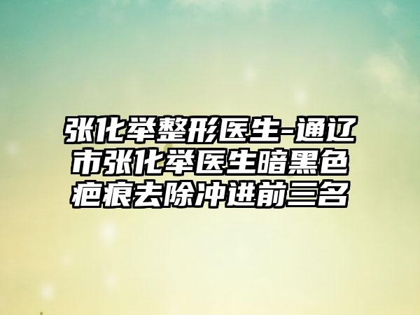 张化举整形医生-通辽市张化举医生暗黑色疤痕去除冲进前三名