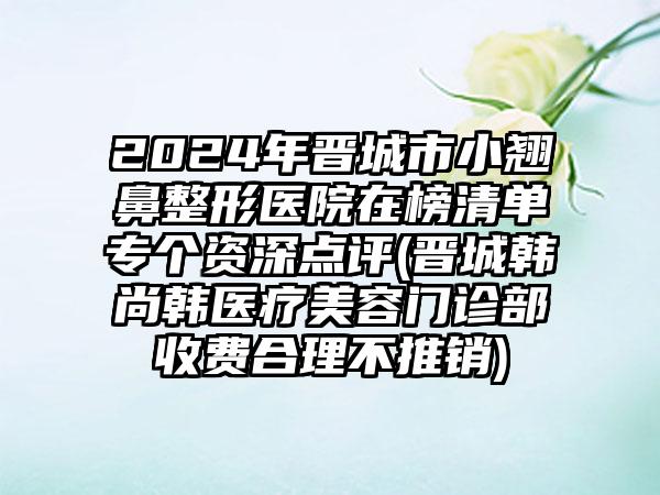 2024年晋城市小翘鼻整形医院在榜清单专个资深点评(晋城韩尚韩医疗美容门诊部收费合理不推销)