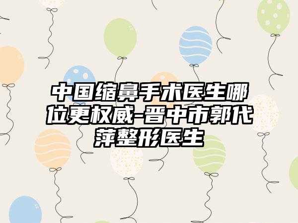 中国缩鼻手术医生哪位更权威-晋中市郭代萍整形医生