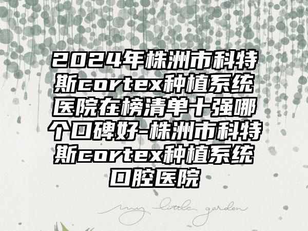 2024年株洲市科特斯cortex种植系统医院在榜清单十强哪个口碑好-株洲市科特斯cortex种植系统口腔医院