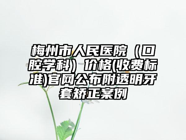 梅州市人民医院（口腔学科）价格(收费标准)官网公布附透明牙套矫正案例