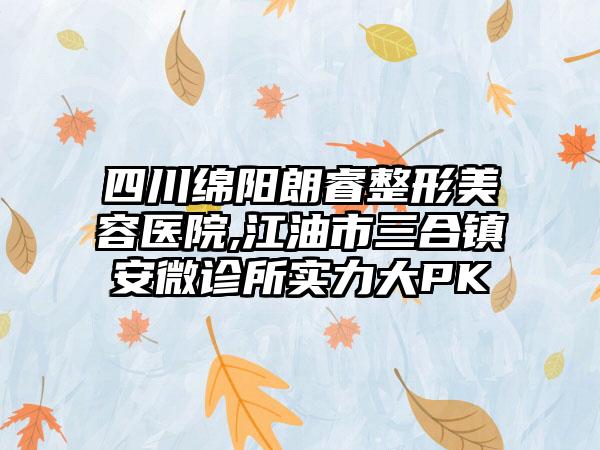 四川绵阳朗睿整形美容医院,江油市三合镇安微诊所实力大PK