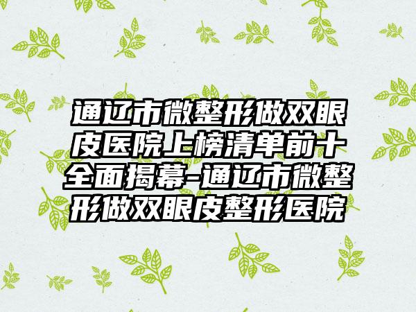 通辽市微整形做双眼皮医院上榜清单前十全面揭幕-通辽市微整形做双眼皮整形医院