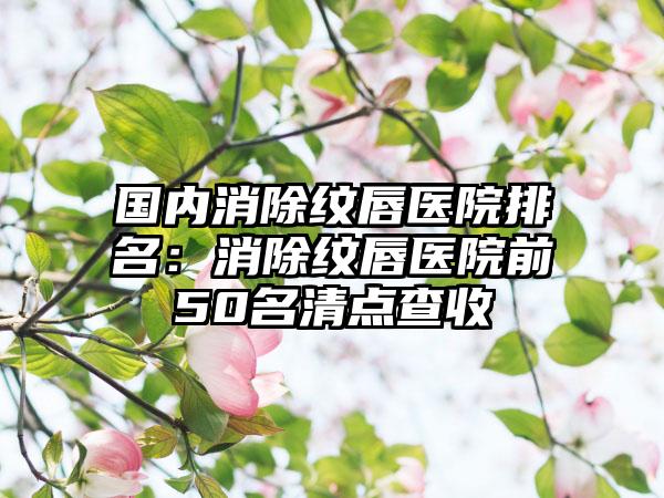 国内消除纹唇医院排名：消除纹唇医院前50名清点查收