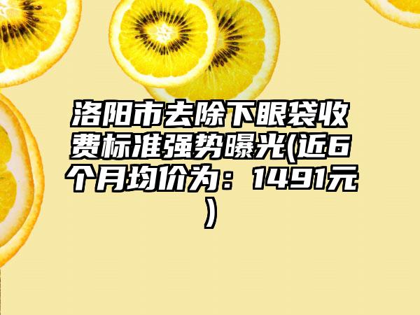 洛阳市去除下眼袋收费标准强势曝光(近6个月均价为：1491元)