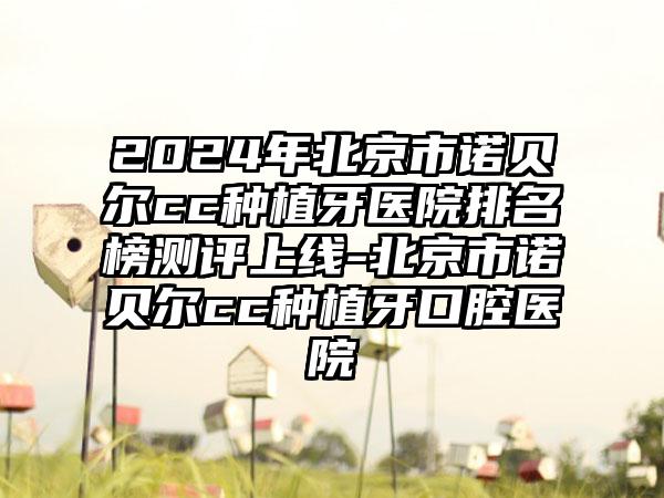 2024年北京市诺贝尔cc种植牙医院排名榜测评上线-北京市诺贝尔cc种植牙口腔医院