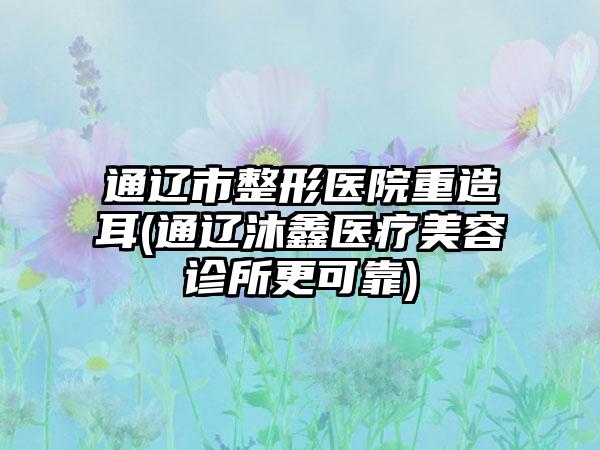 通辽市整形医院重造耳(通辽沐鑫医疗美容诊所更可靠)