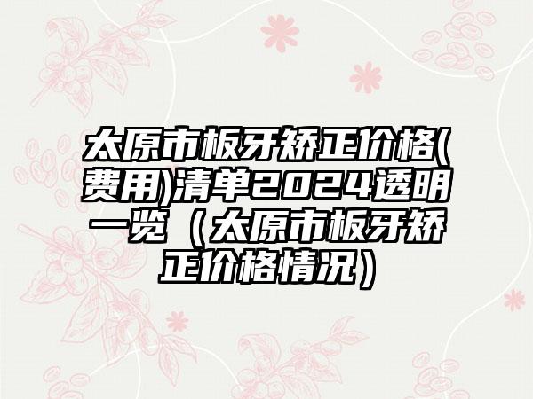 太原市板牙矫正价格(费用)清单2024透明一览（太原市板牙矫正价格情况）