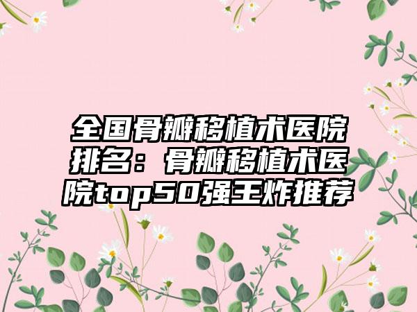 全国骨瓣移植术医院排名：骨瓣移植术医院top50强王炸推荐