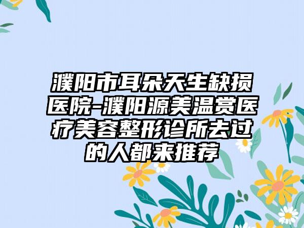 濮阳市耳朵天生缺损医院-濮阳源美温赏医疗美容整形诊所去过的人都来推荐