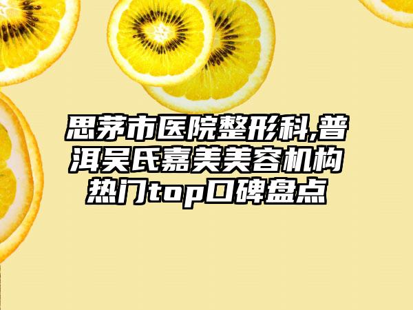 思茅市医院整形科,普洱吴氏嘉美美容机构热门top口碑盘点