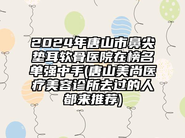 2024年唐山市鼻尖垫耳软骨医院在榜名单强中手(唐山美尚医疗美容诊所去过的人都来推荐)