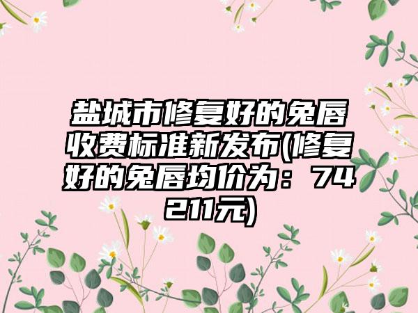 盐城市修复好的兔唇收费标准新发布(修复好的兔唇均价为：74211元)