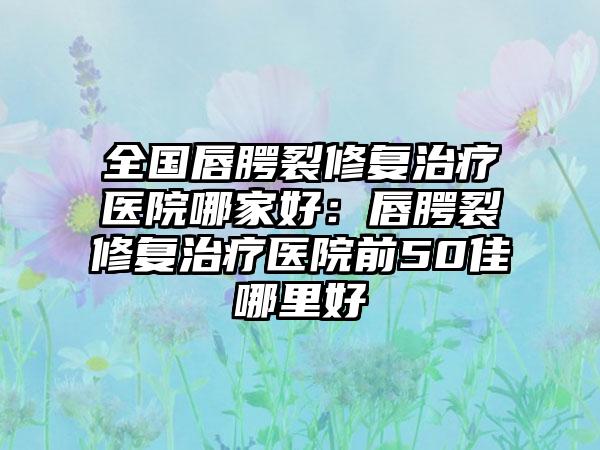 全国唇腭裂修复治疗医院哪家好：唇腭裂修复治疗医院前50佳哪里好