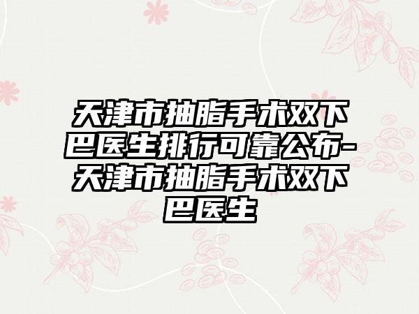 天津市抽脂手术双下巴医生排行可靠公布-天津市抽脂手术双下巴医生