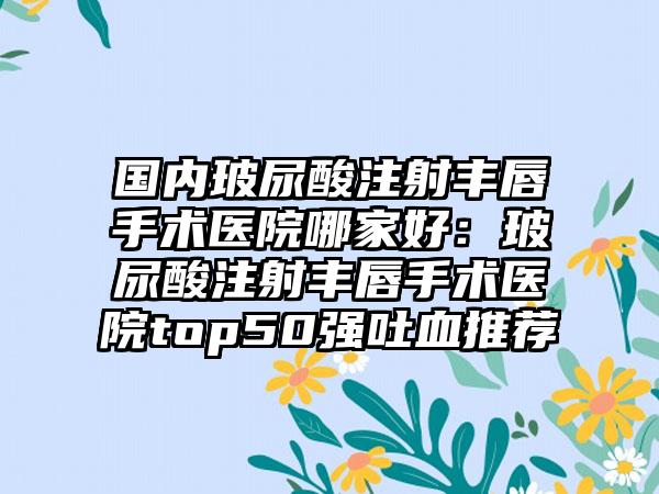 国内玻尿酸注射丰唇手术医院哪家好：玻尿酸注射丰唇手术医院top50强吐血推荐