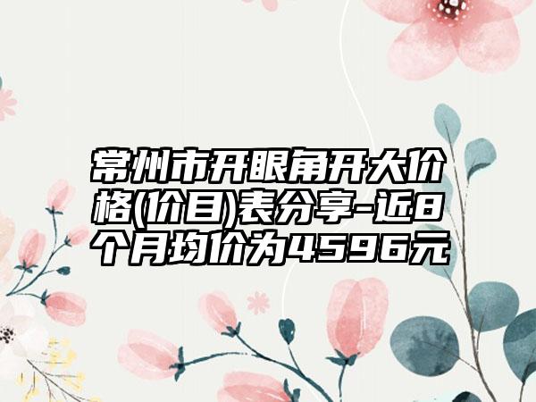 常州市开眼角开大价格(价目)表分享-近8个月均价为4596元