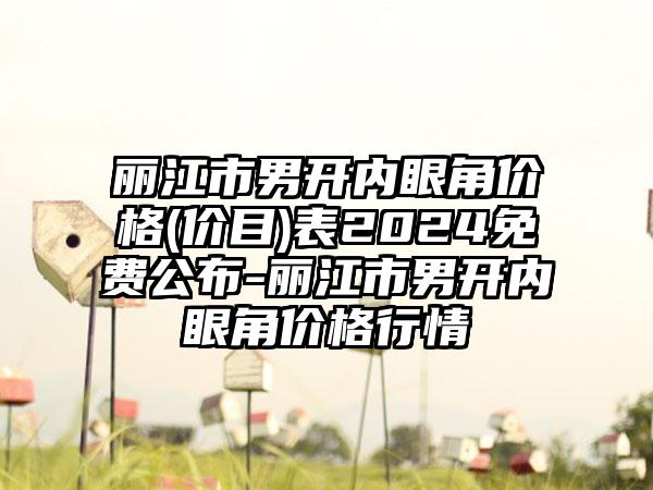 丽江市男开内眼角价格(价目)表2024免费公布-丽江市男开内眼角价格行情