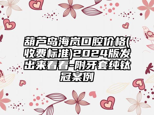 葫芦岛海岚口腔价格(收费标准)2024版发出来看看-附牙套纯钛冠案例