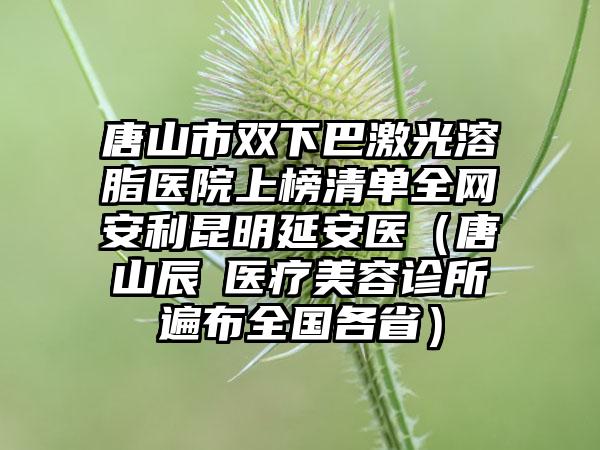 唐山市双下巴激光溶脂医院上榜清单全网安利昆明延安医（唐山辰芃医疗美容诊所遍布全国各省）