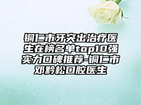 铜仁市牙突出治疗医生在榜名单top10强实力口碑推荐-铜仁市邓黔松口腔医生