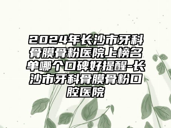 2024年长沙市牙科骨膜骨粉医院上榜名单哪个口碑好提醒-长沙市牙科骨膜骨粉口腔医院