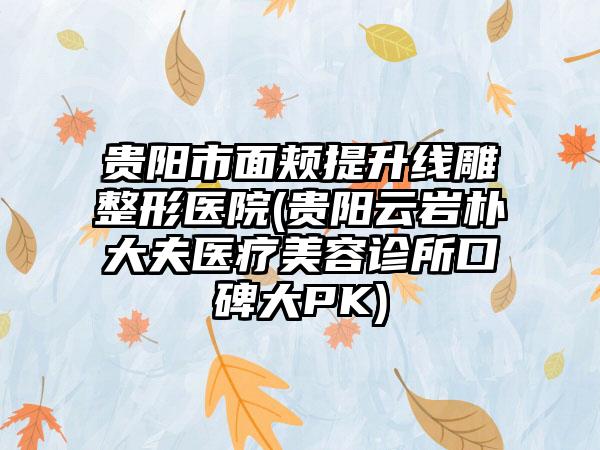 贵阳市面颊提升线雕整形医院(贵阳云岩朴大夫医疗美容诊所口碑大PK)