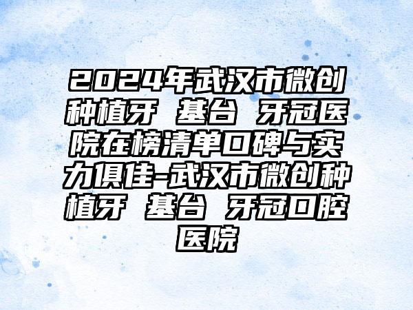 2024年武汉市微创种植牙 基台 牙冠医院在榜清单口碑与实力俱佳-武汉市微创种植牙 基台 牙冠口腔医院