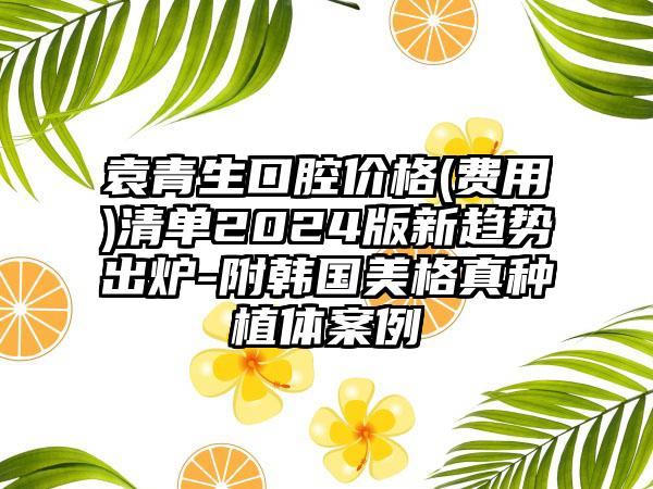 袁青生口腔价格(费用)清单2024版新趋势出炉-附韩国美格真种植体案例