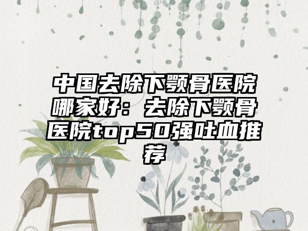 中国去除下颚骨医院哪家好：去除下颚骨医院top50强吐血推荐