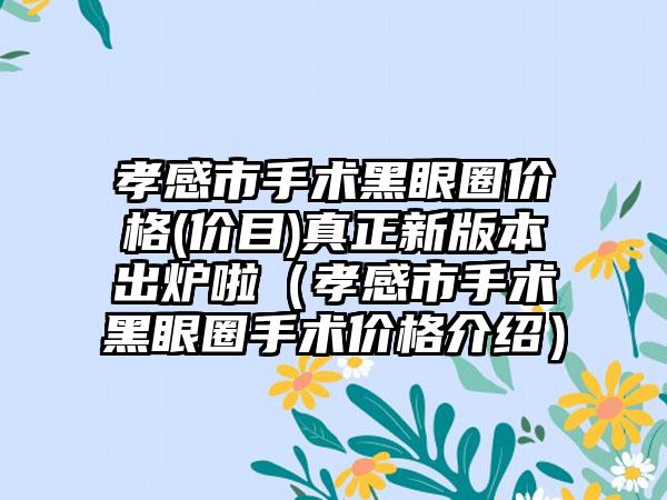 孝感市手术黑眼圈价格(价目)真正新版本出炉啦（孝感市手术黑眼圈手术价格介绍）