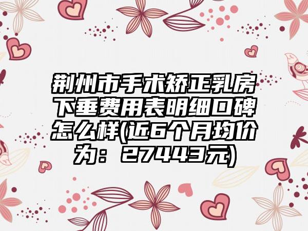 荆州市手术矫正乳房下垂费用表明细口碑怎么样(近6个月均价为：27443元)