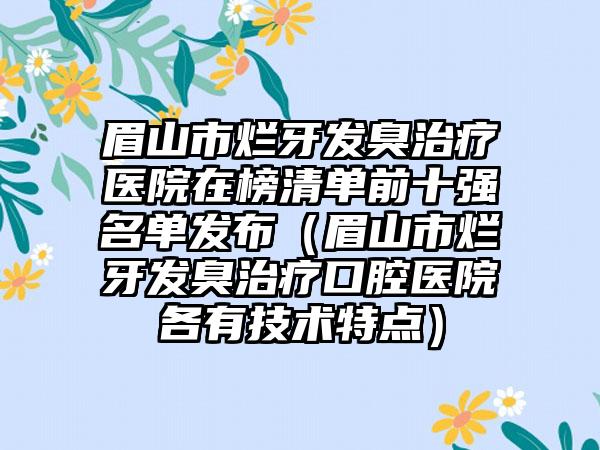 眉山市烂牙发臭治疗医院在榜清单前十强名单发布（眉山市烂牙发臭治疗口腔医院各有技术特点）