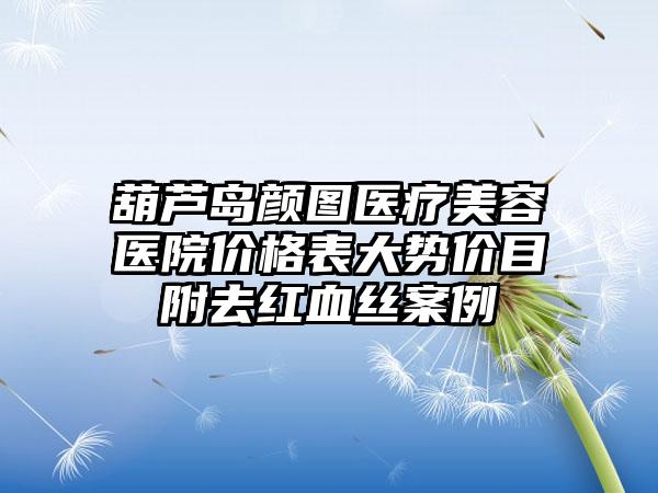 葫芦岛颜图医疗美容医院价格表大势价目附去红血丝案例