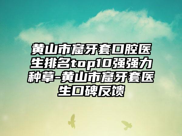 黄山市窟牙套口腔医生排名top10强强力种草-黄山市窟牙套医生口碑反馈