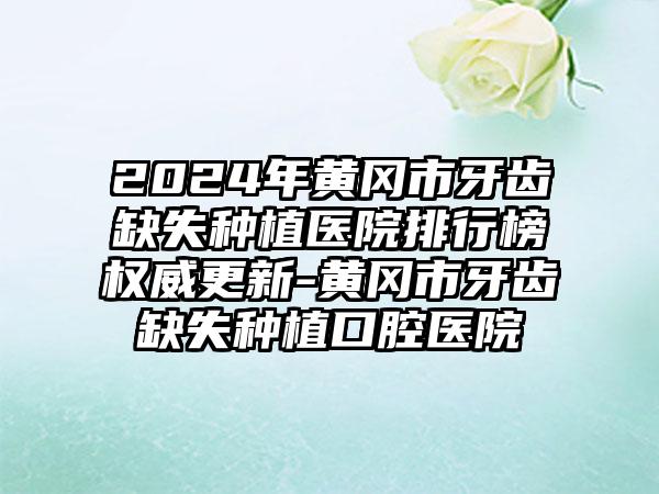 2024年黄冈市牙齿缺失种植医院排行榜权威更新-黄冈市牙齿缺失种植口腔医院