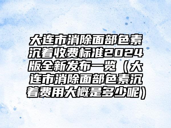 大连市消除面部色素沉着收费标准2024版全新发布一览（大连市消除面部色素沉着费用大概是多少呢）