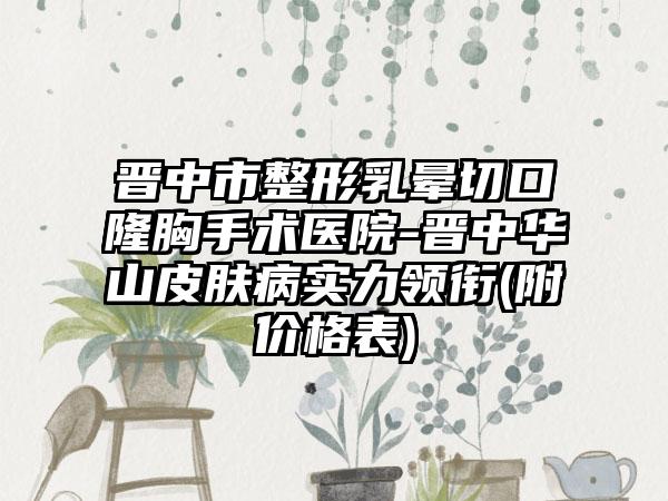 晋中市整形乳晕切口隆胸手术医院-晋中华山皮肤病实力领衔(附价格表)