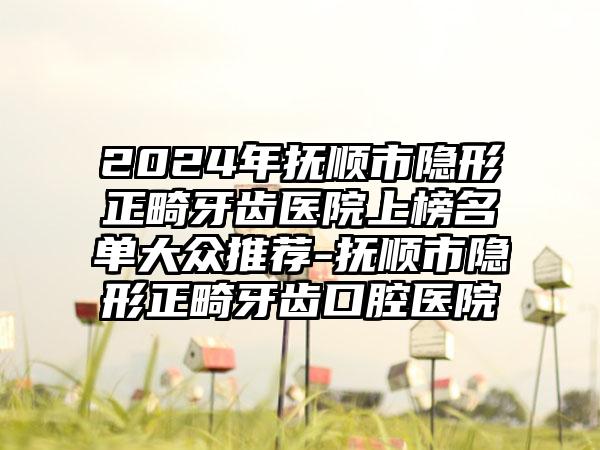 2024年抚顺市隐形正畸牙齿医院上榜名单大众推荐-抚顺市隐形正畸牙齿口腔医院