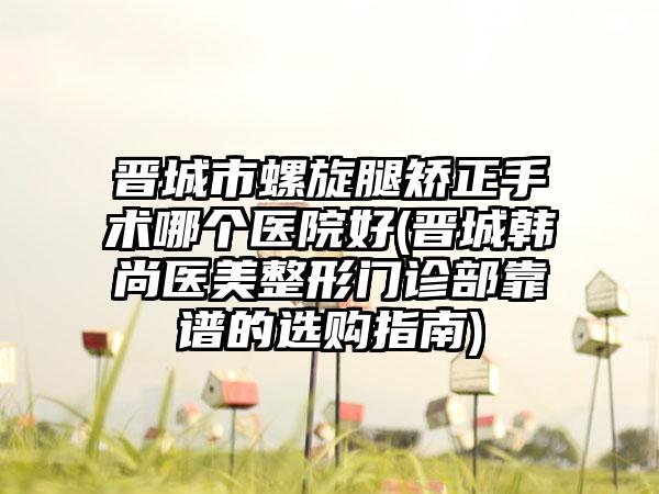 晋城市螺旋腿矫正手术哪个医院好(晋城韩尚医美整形门诊部靠谱的选购指南)