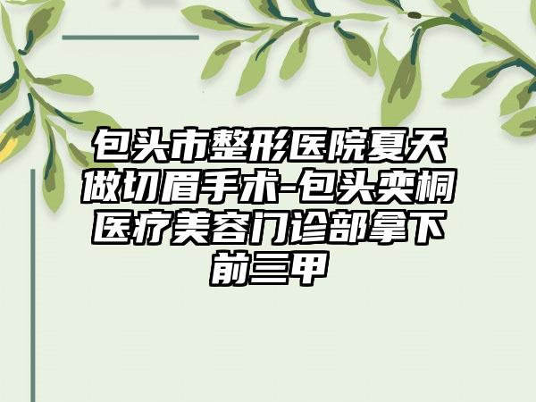 包头市整形医院夏天做切眉手术-包头奕桐医疗美容门诊部拿下前三甲