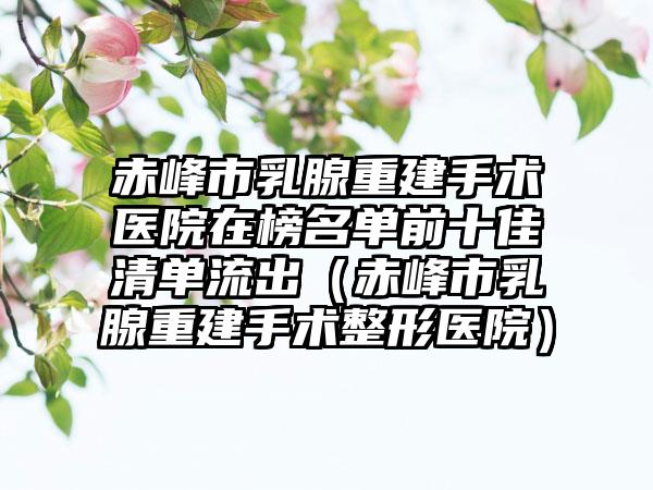 赤峰市乳腺重建手术医院在榜名单前十佳清单流出（赤峰市乳腺重建手术整形医院）